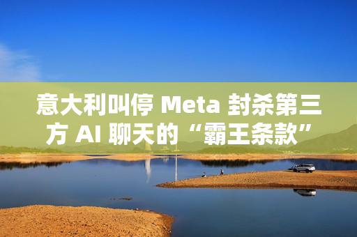 意大利叫停 Meta 封杀第三方 AI 聊天的“霸王条款”