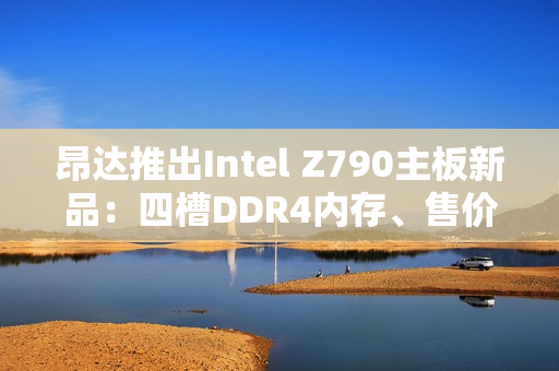 昂达推出Intel Z790主板新品：四槽DDR4内存、售价779元