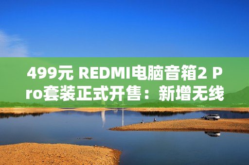 499元 REDMI电脑音箱2 Pro套装正式开售：新增无线低音炮 总功率36W