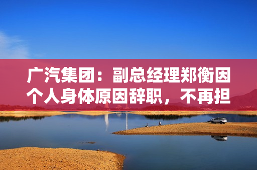 广汽集团：副总经理郑衡因个人身体原因辞职，不再担任公司任何职务