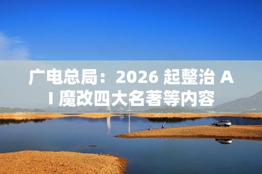 广电总局：2026 起整治 AI 魔改四大名著等内容