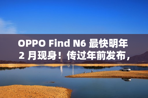 OPPO Find N6 最快明年 2 月现身！传过年前发布，具 Find X9 同级 200MP 潜望长焦、兼享多光谱相机？