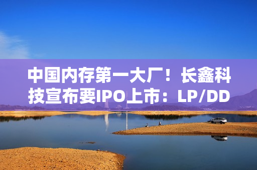 中国内存第一大厂！长鑫科技宣布要IPO上市：LP/DDR5已达国际先进水平