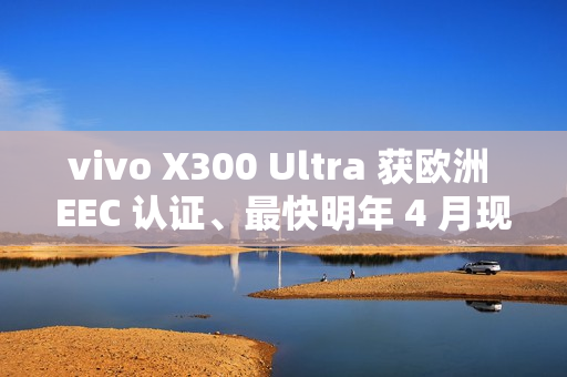 vivo X300 Ultra 获欧洲 EEC 认证、最快明年 4 月现身！或为系列首款海外销售机型、香港都有可能出？