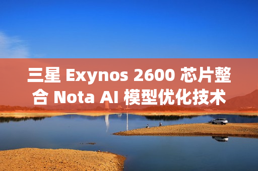 三星 Exynos 2600 芯片整合 Nota AI 模型优化技术，模型体积缩减 90%