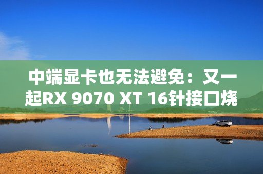中端显卡也无法避免：又一起RX 9070 XT 16针接口烧熔！