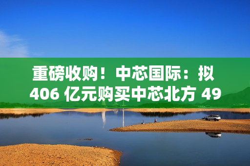 重磅收购！中芯国际：拟 406 亿元购买中芯北方 49% 股权