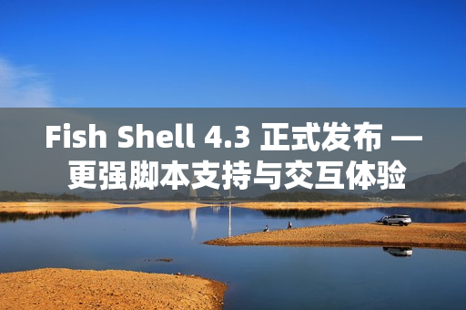 Fish Shell 4.3 正式发布 — 更强脚本支持与交互体验提升