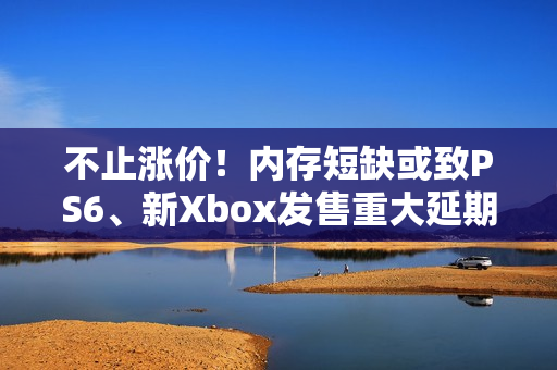 不止涨价！内存短缺或致PS6、新Xbox发售重大延期