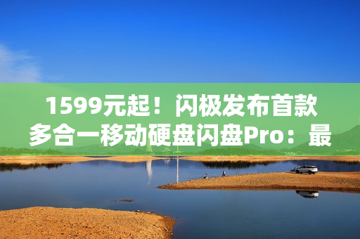 1599元起！闪极发布首款多合一移动硬盘闪盘Pro：最高1000MB/s、自带拓展坞