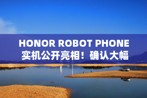 HONOR ROBOT PHONE 实机公开亮相！确认大幅加入 AI 应用，或为首款智能电话机械人？