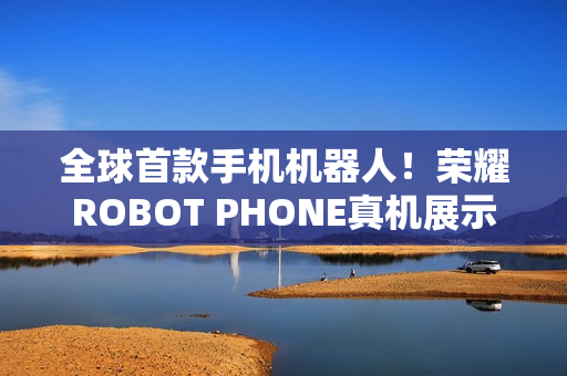 全球首款手机机器人！荣耀ROBOT PHONE真机展示