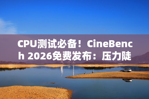 CPU测试必备！CineBench 2026免费发布：压力陡增6倍