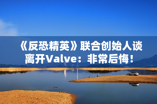 《反恐精英》联合创始人谈离开Valve：非常后悔！