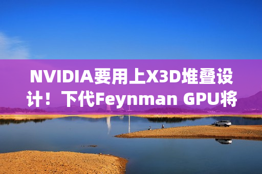 NVIDIA要用上X3D堆叠设计！下代Feynman GPU将引入LPU