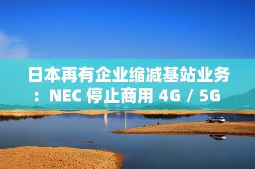 日本再有企业缩减基站业务：NEC 停止商用 4G / 5G 产品研发