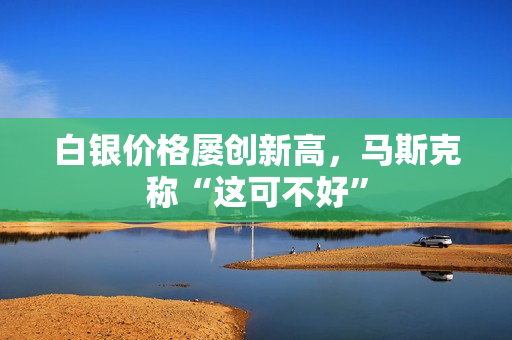 白银价格屡创新高，马斯克称“这可不好”