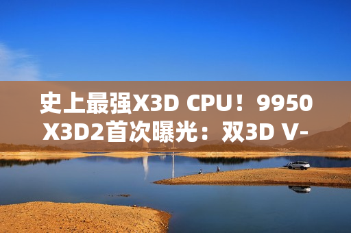 史上最强X3D CPU！9950X3D2首次曝光：双3D V-Cache、192MB缓存
