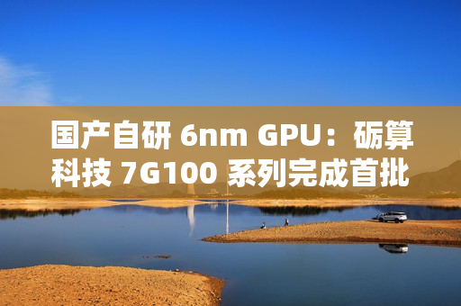 国产自研 6nm GPU：砺算科技 7G100 系列完成首批订单交付
