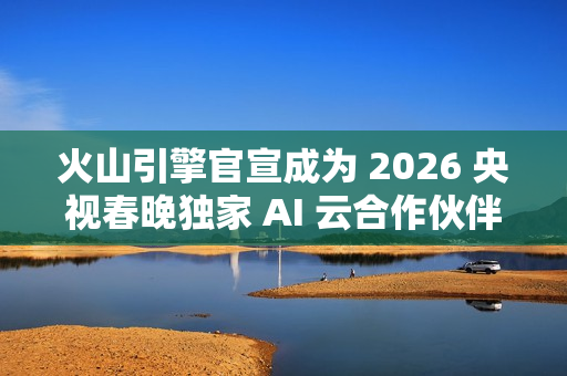 火山引擎官宣成为 2026 央视春晚独家 AI 云合作伙伴