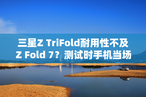 三星Z TriFold耐用性不及Z Fold 7？测试时手机当场报废