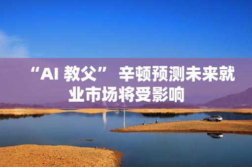 “AI 教父” 辛顿预测未来就业市场将受影响