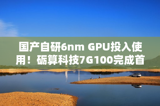 国产自研6nm GPU投入使用！砺算科技7G100完成首批订单交付