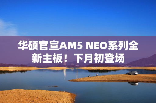 华硕官宣AM5 NEO系列全新主板！下月初登场