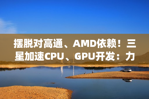 摆脱对高通、AMD依赖！三星加速CPU、GPU开发：力争Exynos 2800全自己来