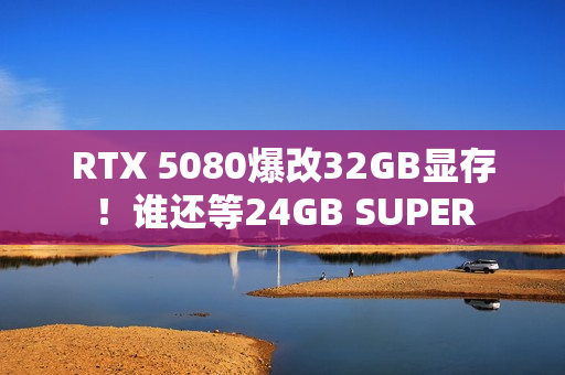 RTX 5080爆改32GB显存！谁还等24GB SUPER