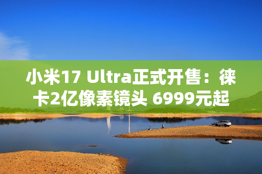 小米17 Ultra正式开售：徕卡2亿像素镜头 6999元起