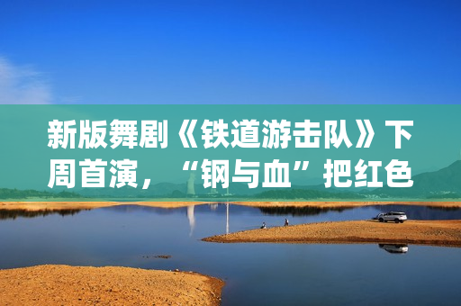 新版舞剧《铁道游击队》下周首演，“钢与血”把红色浪漫发挥到极致(新版舞剧《铁道游击队》)