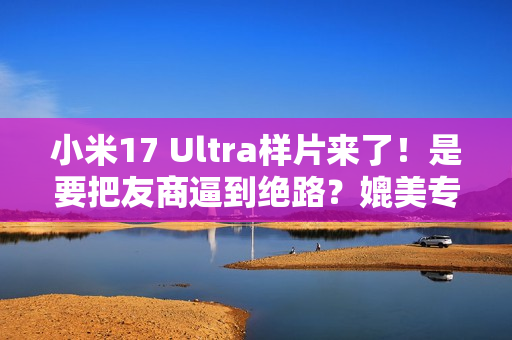 小米17 Ultra样片来了！是要把友商逼到绝路？媲美专业相机...
