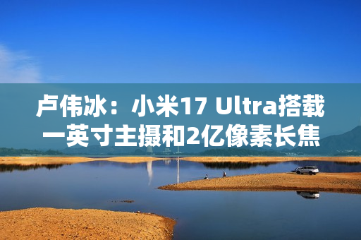 卢伟冰：小米17 Ultra搭载一英寸主摄和2亿像素长焦