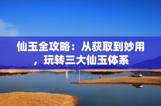 仙玉全攻略：从获取到妙用，玩转三大仙玉体系