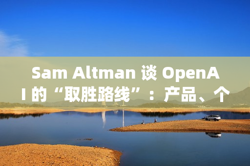 Sam Altman 谈 OpenAI 的“取胜路线”：产品、个性化与基础设施三线并进