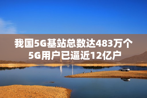 我国5G基站总数达483万个 5G用户已逼近12亿户