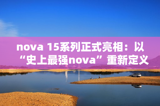 nova 15系列正式亮相：以“史上最强nova”重新定义中端机体验标准
