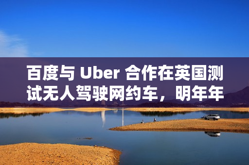 百度与 Uber 合作在英国测试无人驾驶网约车，明年年底前提供服务