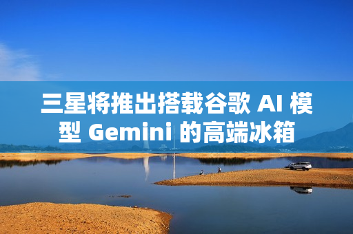 三星将推出搭载谷歌 AI 模型 Gemini 的高端冰箱