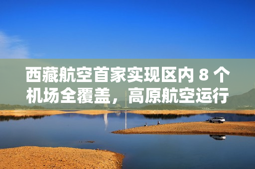 西藏航空首家实现区内 8 个机场全覆盖，高原航空运行取得重要突破