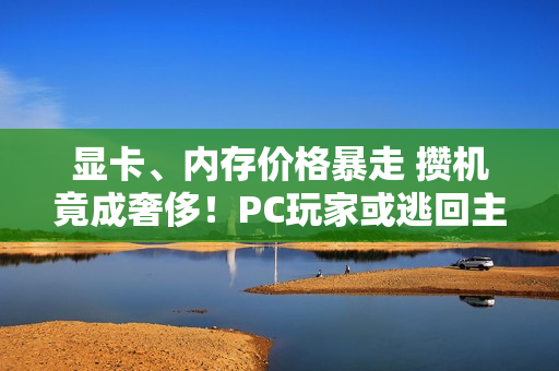 显卡、内存价格暴走 攒机竟成奢侈！PC玩家或逃回主机