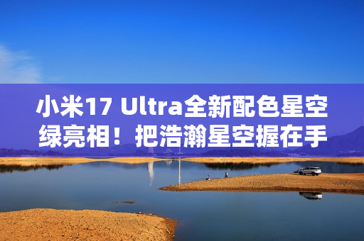 小米17 Ultra全新配色星空绿亮相！把浩瀚星空握在手中 超炫酷
