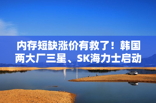内存短缺涨价有救了！韩国两大厂三星、SK海力士启动扩产