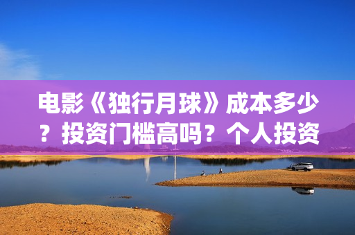 电影《独行月球》成本多少？投资门槛高吗？个人投资真实可靠吗？怎么投资？(电影独行月球免费完整视频)