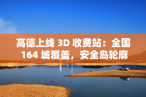 高德上线 3D 收费站：全国 164 城覆盖，安全岛轮廓精准还原