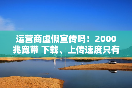 运营商虚假宣传吗！2000兆宽带 下载、上传速度只有几十到几百兆：揭秘为何你的网速这么慢