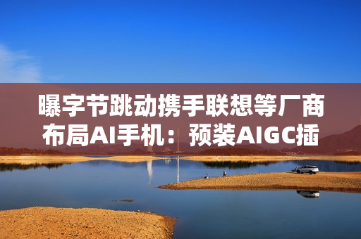 曝字节跳动携手联想等厂商布局AI手机：预装AIGC插件