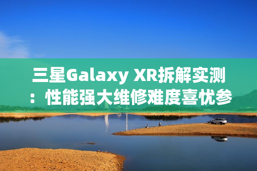 三星Galaxy XR拆解实测：性能强大维修难度喜忧参半