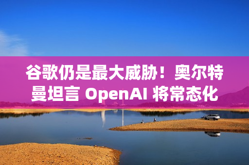 谷歌仍是最大威胁！奥尔特曼坦言 OpenAI 将常态化 AI 红色警报